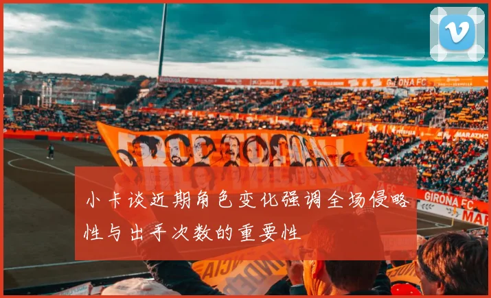 小卡谈近期角色变化强调全场侵略性与出手次数的重要性